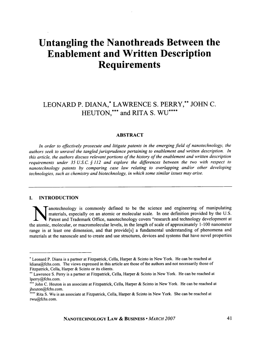 handle is hein.journals/nantechlb4 and id is 49 raw text is: Untangling the Nanothreads Between theEnablement and Written DescriptionRequirementsLEONARD P. DIANA,* LAWRENCE S. PERRY,** JOHN C.HEUTON,*** and RITA S. WU****ABSTRACTIn order to effectively prosecute and litigate patents in the emerging field of nanotechnology, theauthors seek to unravel the tangled jurisprudence pertaining to enablement and written description. Inthis article, the authors discuss relevant portions of the history of the enablement and written descriptionrequirements under 35 U.S.C. § 112 and explore the differences between the two with respect tonanotechnology patents by comparing case law relating to overlapping and/or other developingtechnologies, such as chemistry and biotechnology, in which some similar issues may arise.I.  INTRODUCTIONanotechnology is commonly defined to be the science and engineering of manipulatingmaterials, especially on an atomic or molecular scale. In one definition provided by the U.S.Patent and Trademark Office, nanotechnology covers research and technology development atthe atomic, molecular, or macromolecular levels, in the length of scale of approximately 1-100 nanometerrange in at least one dimension, and that provide[s] a fundamental understanding of phenomena andmaterials at the nanoscale and to create and use structures, devices and systems that have novel properties* Leonard P. Diana is a partner at Fitzpatrick, Cella, Harper & Scinto in New York. He can be reached atldiana@fchs.com. The views expressed in this article are those of the authors and not necessarily those ofFitzpatrick, Celia, Harper & Scinto or its clients.** Lawrence S. Perry is a partner at Fitzpatrick, Cella, Harper & Scinto in New York. He can be reached atlperry@fchs.com.*** John C. Heuton is an associate at Fitzpatrick, Cella, Harper & Scinto in New York. He can be reached atjheuton@fchs.com.**** Rita S. Wu is an associate at Fitzpatrick, Cella, Harper & Scinto in New York. She can be reached atrwu@fchs.com.NANOTECHNOLOGY LAW & BUSINESS - MARCH 2007